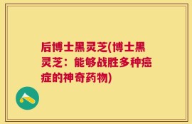后博士黑灵芝(博士黑灵芝：能够战胜多种癌症的神奇药物)