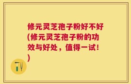 修元灵芝孢子粉好不好(修元灵芝孢子粉的功效与好处，值得一试！)