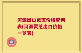河源出口灵芝价格查询表(河源灵芝出口价格一览表)