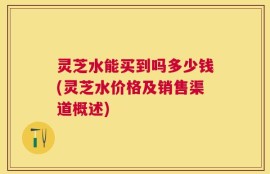 灵芝水能买到吗多少钱(灵芝水价格及销售渠道概述)