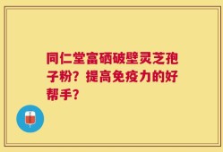 同仁堂富硒破壁灵芝孢子粉？提高免疫力的好帮手？