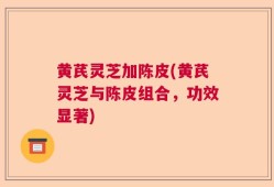 黄芪灵芝加陈皮(黄芪灵芝与陈皮组合，功效显著)