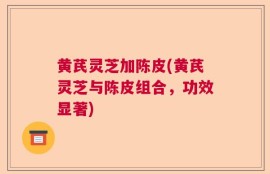 黄芪灵芝加陈皮(黄芪灵芝与陈皮组合，功效显著)