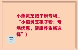 小燕灵芝孢子粉专场_“小燕灵芝孢子粉：专场优惠，健康养生新选择”)