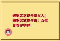 破壁灵芝孢子粉女人(破壁灵芝孢子粉：女性青春守护神)
