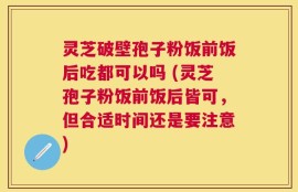 灵芝破壁孢子粉饭前饭后吃都可以吗 (灵芝孢子粉饭前饭后皆可，但合适时间还是要注意)