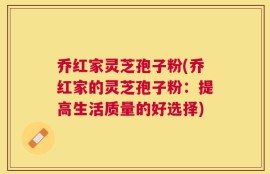 乔红家灵芝孢子粉(乔红家的灵芝孢子粉：提高生活质量的好选择)