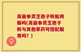 高丽参灵芝孢子粉能同服吗(高丽参灵芝孢子粉与其他草药可搭配服用吗？)