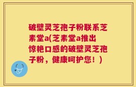 破壁灵芝孢子粉联系芝素堂a(芝素堂a推出惊艳口感的破壁灵芝孢子粉，健康呵护您！)