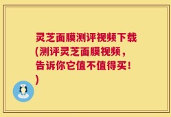 灵芝面膜测评视频下载(测评灵芝面膜视频，告诉你它值不值得买！)