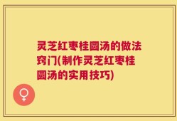 灵芝红枣桂圆汤的做法窍门(制作灵芝红枣桂圆汤的实用技巧)