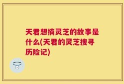 天君想摘灵芝的故事是什么(天君的灵芝搜寻历险记)
