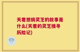 天君想摘灵芝的故事是什么(天君的灵芝搜寻历险记)