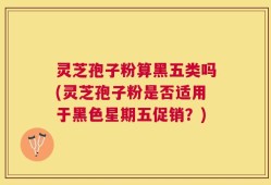 灵芝孢子粉算黑五类吗(灵芝孢子粉是否适用于黑色星期五促销？)