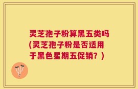 灵芝孢子粉算黑五类吗(灵芝孢子粉是否适用于黑色星期五促销？)