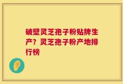 破壁灵芝孢子粉贴牌生产？灵芝孢子粉产地排行榜