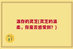 温存的灵芝(灵芝的温柔，你是否感受到？)