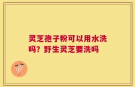 灵芝孢子粉可以用水洗吗？野生灵芝要洗吗