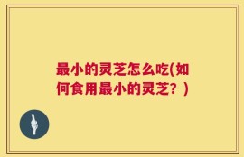 最小的灵芝怎么吃(如何食用最小的灵芝？)