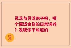 灵芝与灵芝孢子粉，哪个更适合你的日常调养？发现你不知道的