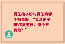 灵芝孢子粉与灵芝粉哪个效果好_“灵芝孢子粉VS灵芝粉：哪个更有效？”