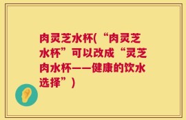 肉灵芝水杯(“肉灵芝水杯”可以改成“灵芝肉水杯——健康的饮水选择”)