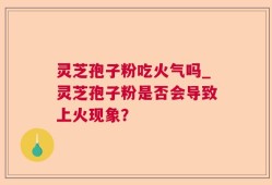 灵芝孢子粉吃火气吗_灵芝孢子粉是否会导致上火现象？