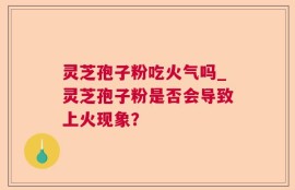 灵芝孢子粉吃火气吗_灵芝孢子粉是否会导致上火现象？