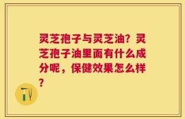 灵芝孢子与灵芝油？灵芝孢子油里面有什么成分呢，保健效果怎么样？