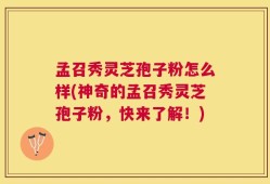 孟召秀灵芝孢子粉怎么样(神奇的孟召秀灵芝孢子粉，快来了解！)