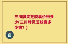 三川牌灵芝胶囊价格多少(三川牌灵芝胶囊多少钱？)