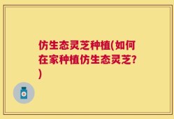 仿生态灵芝种植(如何在家种植仿生态灵芝？)