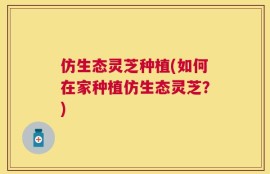 仿生态灵芝种植(如何在家种植仿生态灵芝？)