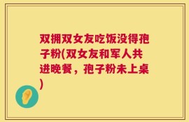 双拥双女友吃饭没得孢子粉(双女友和军人共进晚餐，孢子粉未上桌)