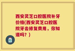 西安灵芝口腔医院补牙价格(西安灵芝口腔医院牙齿修复费用，你知道吗？)