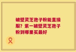破壁灵芝孢子粉能直接服？紫一破壁灵芝孢子粉到哪里买最好