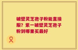 破壁灵芝孢子粉能直接服？紫一破壁灵芝孢子粉到哪里买最好