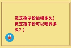 灵芝孢子粉能喂多久(灵芝孢子粉可以喂养多久？)
