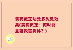 黄芪灵芝功效多久见效果(黄芪灵芝：何时能显著改善身体？)