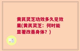 黄芪灵芝功效多久见效果(黄芪灵芝：何时能显著改善身体？)