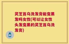 灵芝首乌洗发膏能变黑发吗女性(可以让女性头发变黑的灵芝首乌洗发膏)