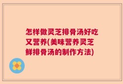 怎样做灵芝排骨汤好吃又营养(美味营养灵芝鲜排骨汤的制作方法)