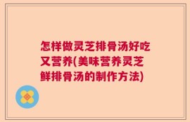 怎样做灵芝排骨汤好吃又营养(美味营养灵芝鲜排骨汤的制作方法)