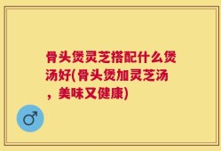骨头煲灵芝搭配什么煲汤好(骨头煲加灵芝汤，美味又健康)
