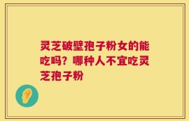 灵芝破壁孢子粉女的能吃吗？哪种人不宜吃灵芝孢子粉