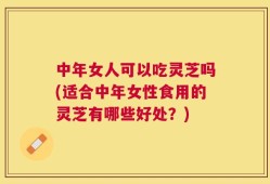 中年女人可以吃灵芝吗(适合中年女性食用的灵芝有哪些好处？)