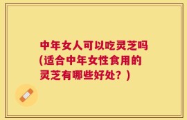 中年女人可以吃灵芝吗(适合中年女性食用的灵芝有哪些好处？)