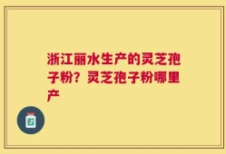 浙江丽水生产的灵芝孢子粉？灵芝孢子粉哪里产