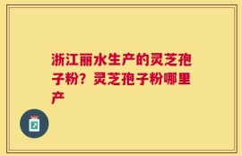 浙江丽水生产的灵芝孢子粉？灵芝孢子粉哪里产