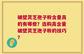破壁灵芝孢子粉含量高的有哪些？选购高含量破壁灵芝孢子粉的技巧？